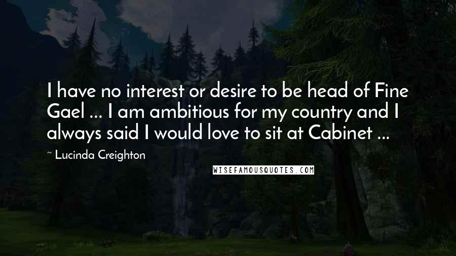Lucinda Creighton Quotes: I have no interest or desire to be head of Fine Gael ... I am ambitious for my country and I always said I would love to sit at Cabinet ...
