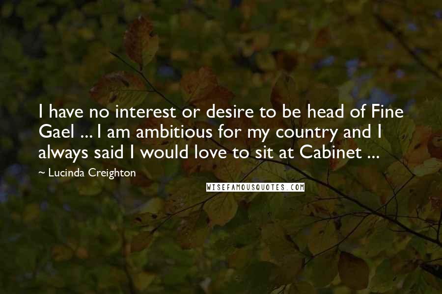 Lucinda Creighton Quotes: I have no interest or desire to be head of Fine Gael ... I am ambitious for my country and I always said I would love to sit at Cabinet ...