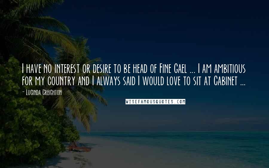 Lucinda Creighton Quotes: I have no interest or desire to be head of Fine Gael ... I am ambitious for my country and I always said I would love to sit at Cabinet ...