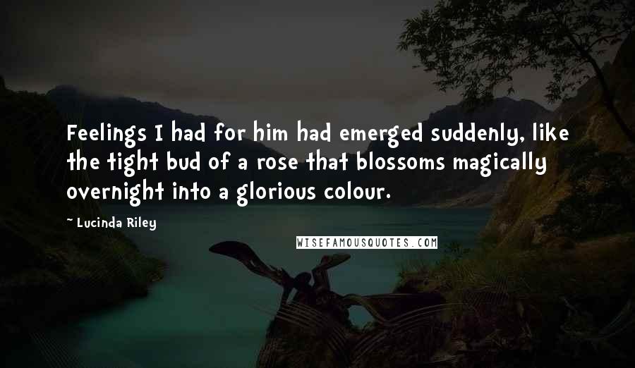 Lucinda Riley Quotes: Feelings I had for him had emerged suddenly, like the tight bud of a rose that blossoms magically overnight into a glorious colour.