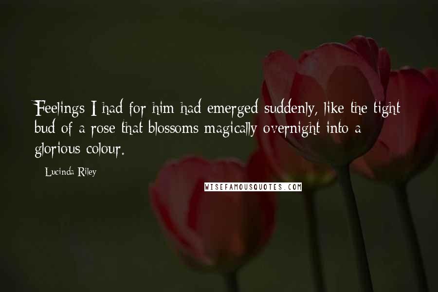 Lucinda Riley Quotes: Feelings I had for him had emerged suddenly, like the tight bud of a rose that blossoms magically overnight into a glorious colour.