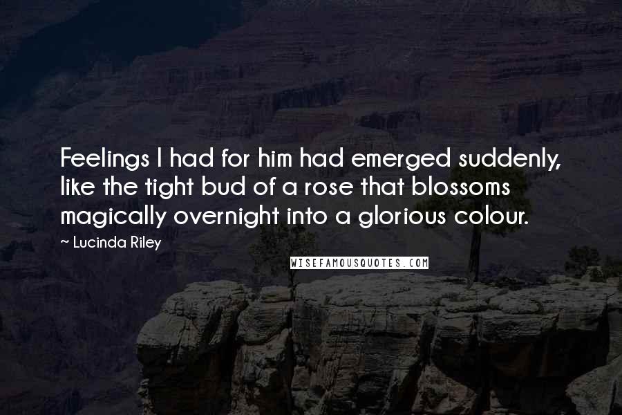 Lucinda Riley Quotes: Feelings I had for him had emerged suddenly, like the tight bud of a rose that blossoms magically overnight into a glorious colour.