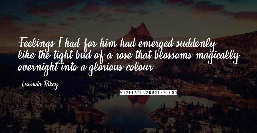 Lucinda Riley Quotes: Feelings I had for him had emerged suddenly, like the tight bud of a rose that blossoms magically overnight into a glorious colour.