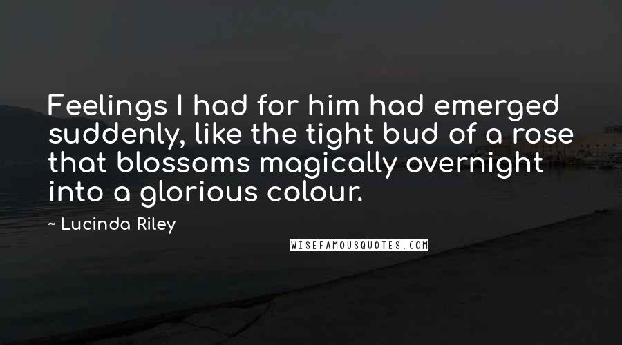 Lucinda Riley Quotes: Feelings I had for him had emerged suddenly, like the tight bud of a rose that blossoms magically overnight into a glorious colour.