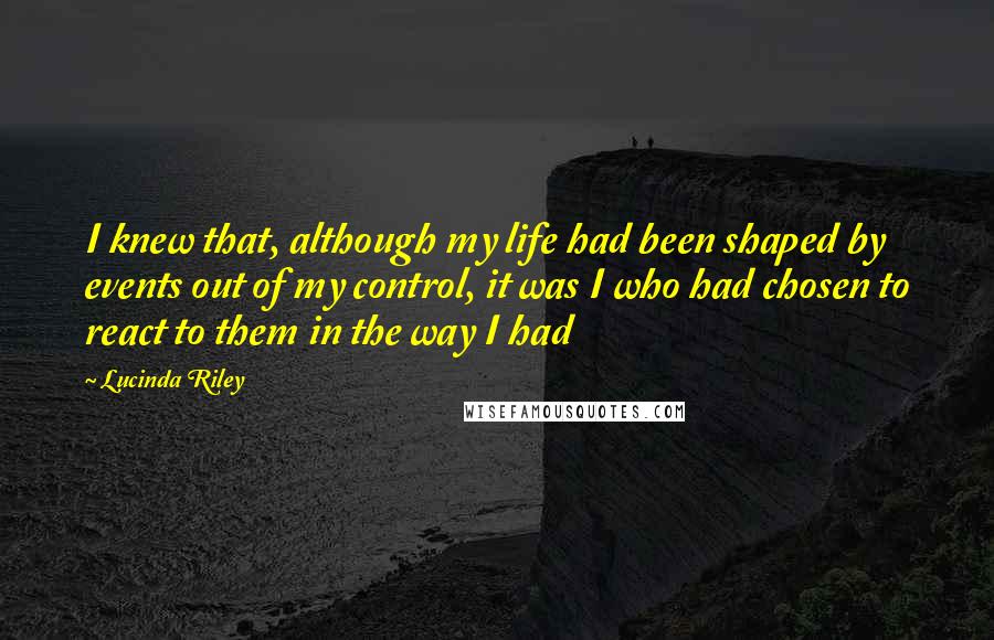 Lucinda Riley Quotes: I knew that, although my life had been shaped by events out of my control, it was I who had chosen to react to them in the way I had