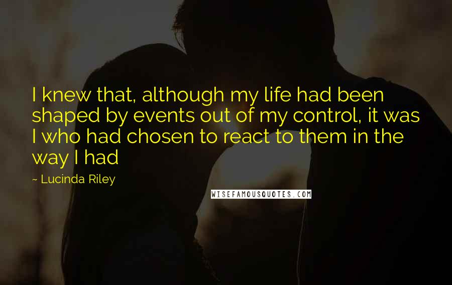 Lucinda Riley Quotes: I knew that, although my life had been shaped by events out of my control, it was I who had chosen to react to them in the way I had