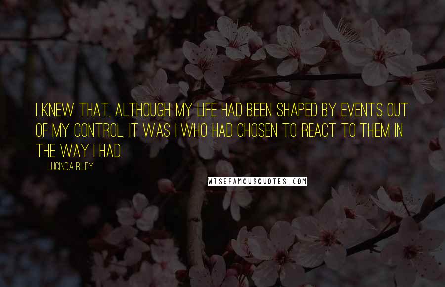 Lucinda Riley Quotes: I knew that, although my life had been shaped by events out of my control, it was I who had chosen to react to them in the way I had