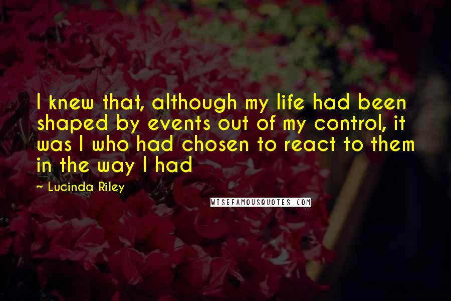 Lucinda Riley Quotes: I knew that, although my life had been shaped by events out of my control, it was I who had chosen to react to them in the way I had