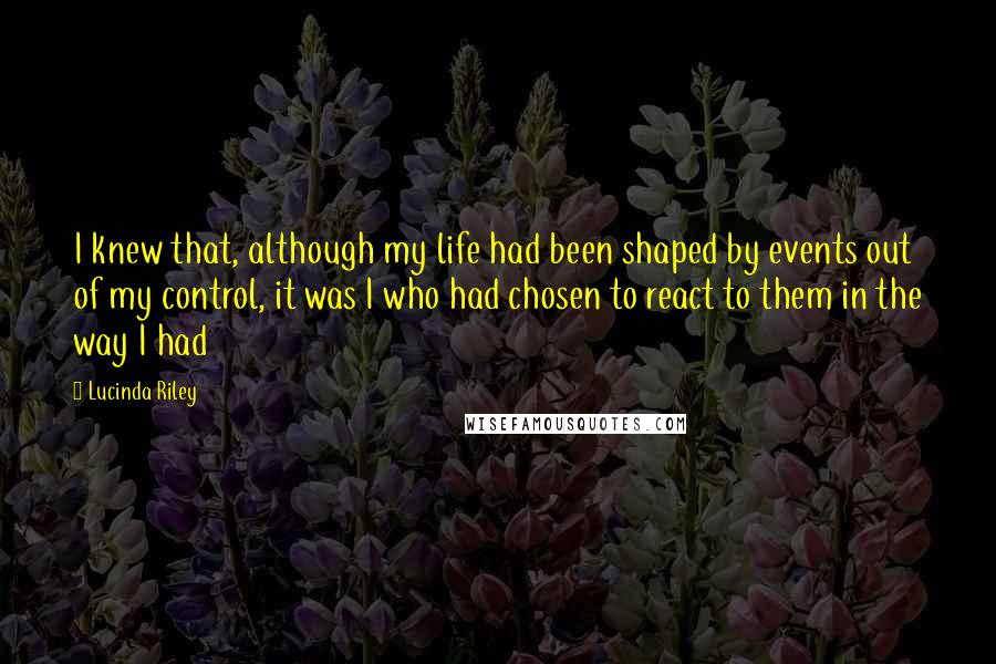 Lucinda Riley Quotes: I knew that, although my life had been shaped by events out of my control, it was I who had chosen to react to them in the way I had