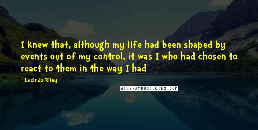 Lucinda Riley Quotes: I knew that, although my life had been shaped by events out of my control, it was I who had chosen to react to them in the way I had