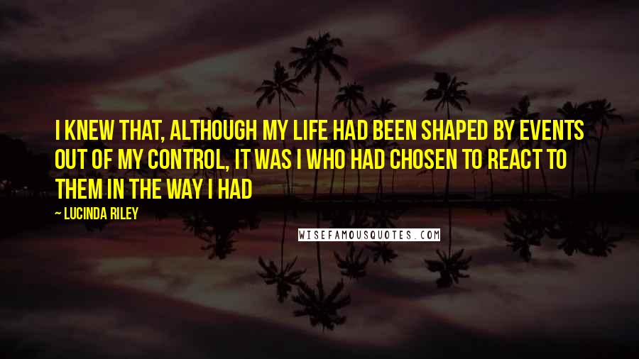 Lucinda Riley Quotes: I knew that, although my life had been shaped by events out of my control, it was I who had chosen to react to them in the way I had
