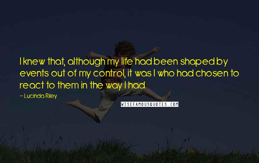 Lucinda Riley Quotes: I knew that, although my life had been shaped by events out of my control, it was I who had chosen to react to them in the way I had