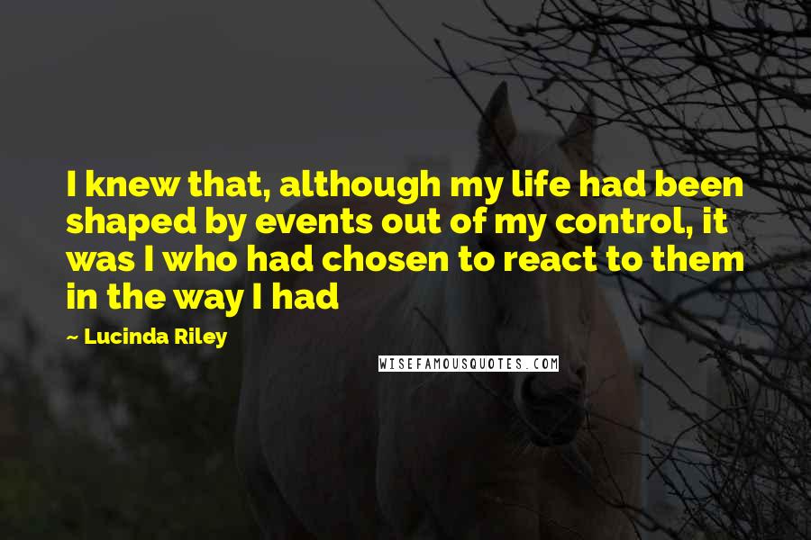 Lucinda Riley Quotes: I knew that, although my life had been shaped by events out of my control, it was I who had chosen to react to them in the way I had