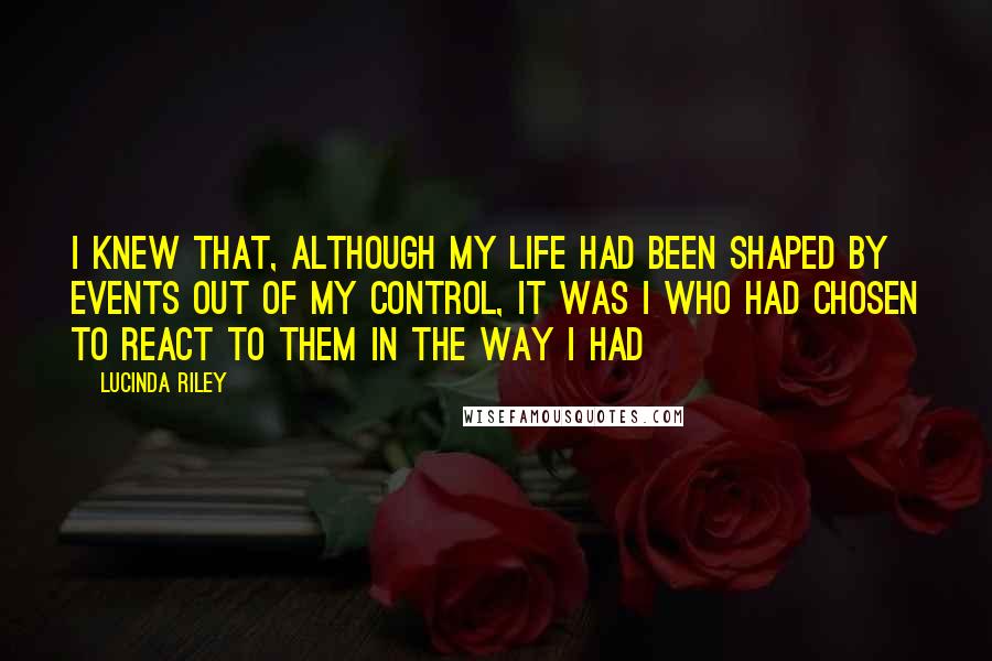 Lucinda Riley Quotes: I knew that, although my life had been shaped by events out of my control, it was I who had chosen to react to them in the way I had