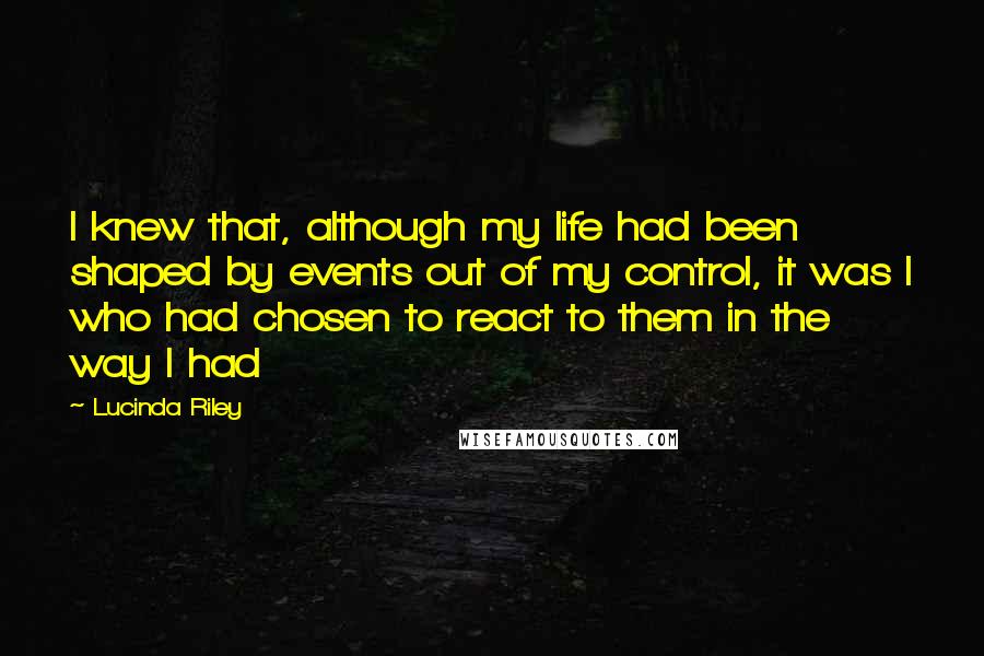 Lucinda Riley Quotes: I knew that, although my life had been shaped by events out of my control, it was I who had chosen to react to them in the way I had