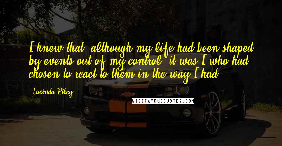 Lucinda Riley Quotes: I knew that, although my life had been shaped by events out of my control, it was I who had chosen to react to them in the way I had