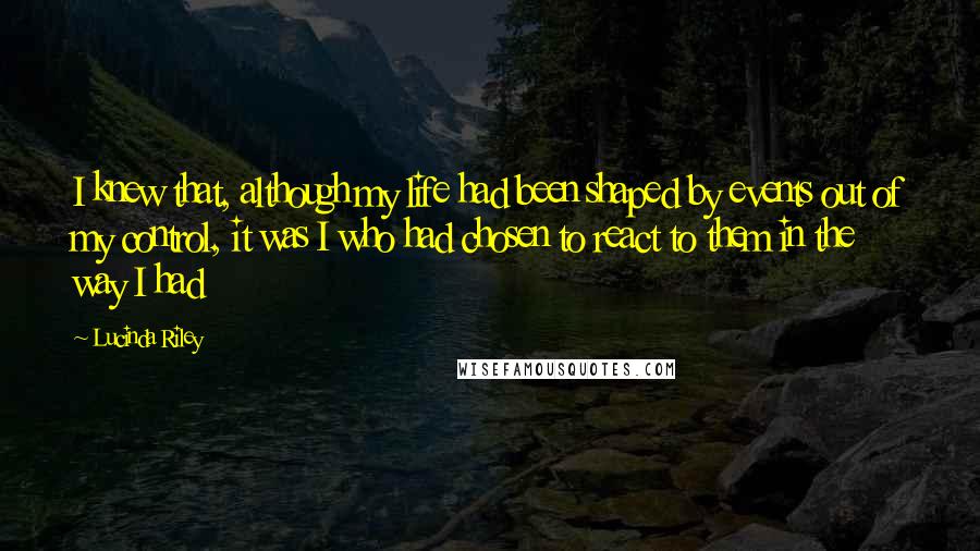 Lucinda Riley Quotes: I knew that, although my life had been shaped by events out of my control, it was I who had chosen to react to them in the way I had