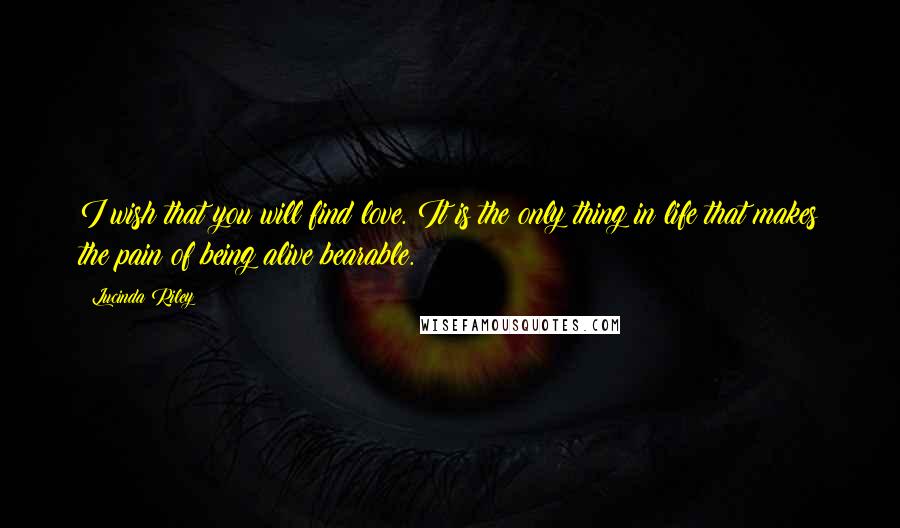 Lucinda Riley Quotes: I wish that you will find love. It is the only thing in life that makes the pain of being alive bearable.