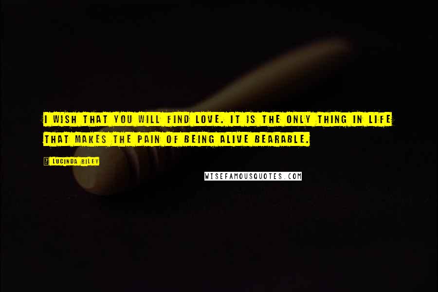 Lucinda Riley Quotes: I wish that you will find love. It is the only thing in life that makes the pain of being alive bearable.