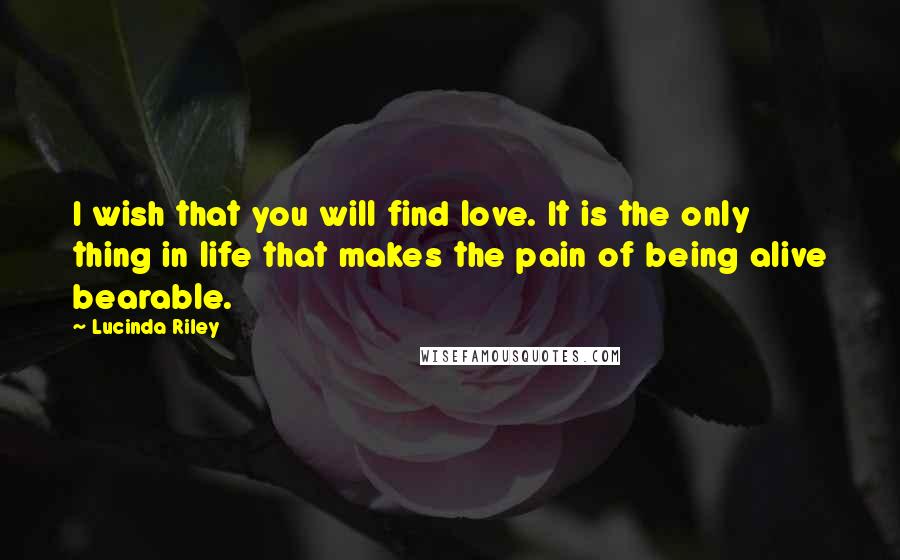 Lucinda Riley Quotes: I wish that you will find love. It is the only thing in life that makes the pain of being alive bearable.