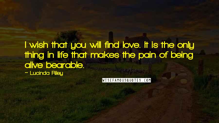 Lucinda Riley Quotes: I wish that you will find love. It is the only thing in life that makes the pain of being alive bearable.