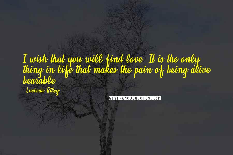 Lucinda Riley Quotes: I wish that you will find love. It is the only thing in life that makes the pain of being alive bearable.