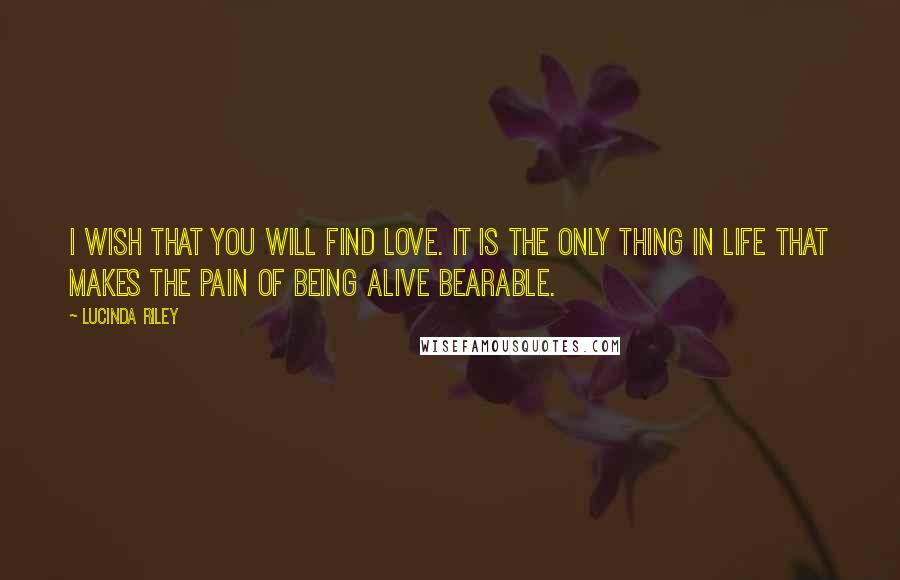 Lucinda Riley Quotes: I wish that you will find love. It is the only thing in life that makes the pain of being alive bearable.