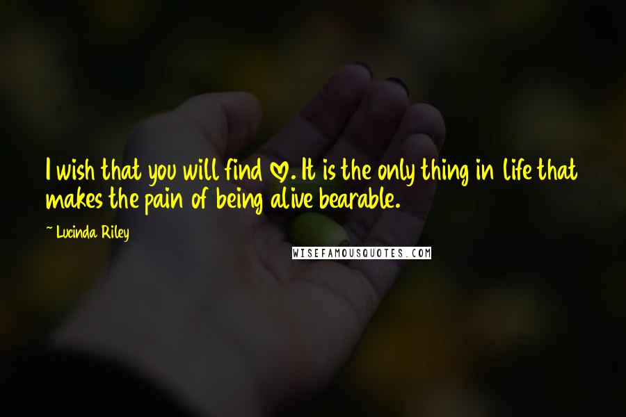Lucinda Riley Quotes: I wish that you will find love. It is the only thing in life that makes the pain of being alive bearable.