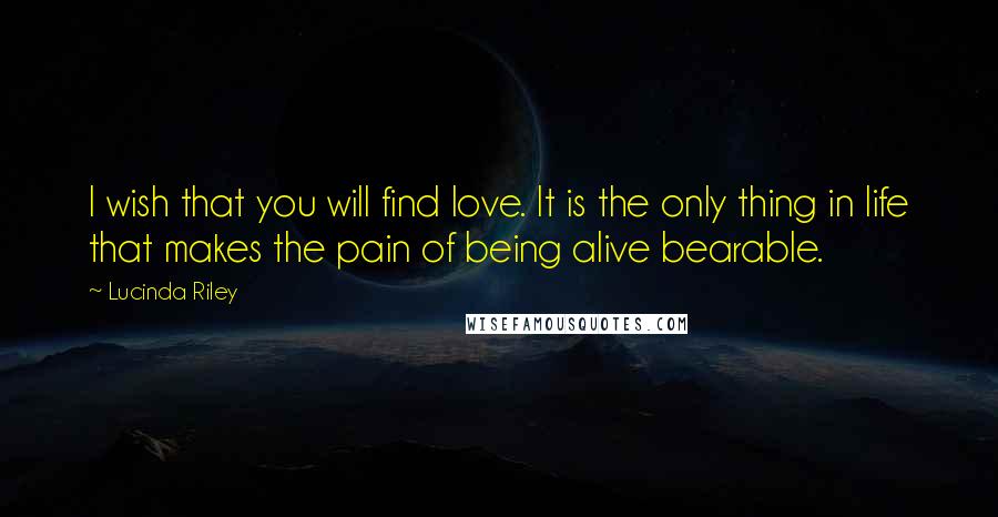Lucinda Riley Quotes: I wish that you will find love. It is the only thing in life that makes the pain of being alive bearable.