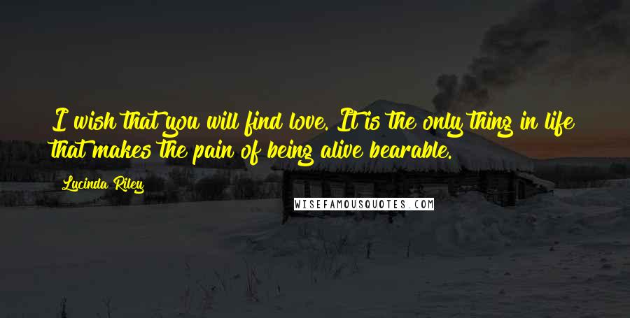 Lucinda Riley Quotes: I wish that you will find love. It is the only thing in life that makes the pain of being alive bearable.