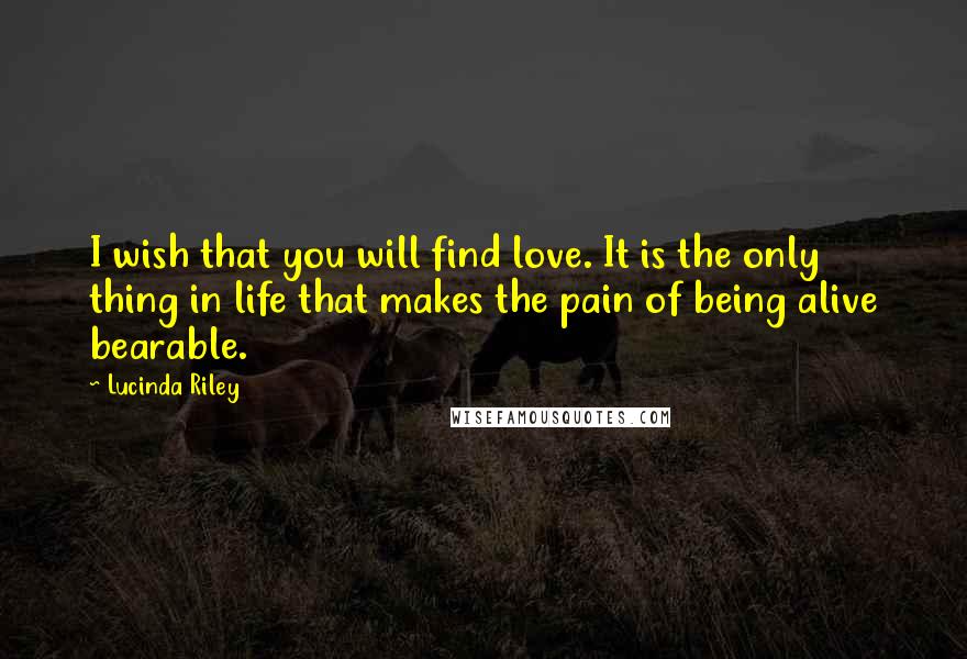 Lucinda Riley Quotes: I wish that you will find love. It is the only thing in life that makes the pain of being alive bearable.