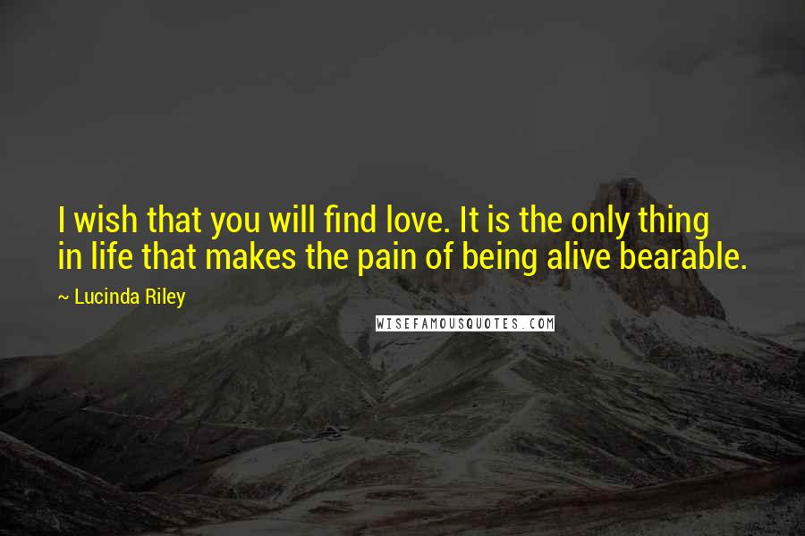 Lucinda Riley Quotes: I wish that you will find love. It is the only thing in life that makes the pain of being alive bearable.