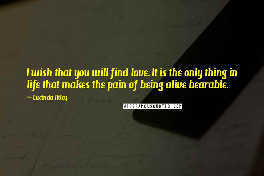 Lucinda Riley Quotes: I wish that you will find love. It is the only thing in life that makes the pain of being alive bearable.