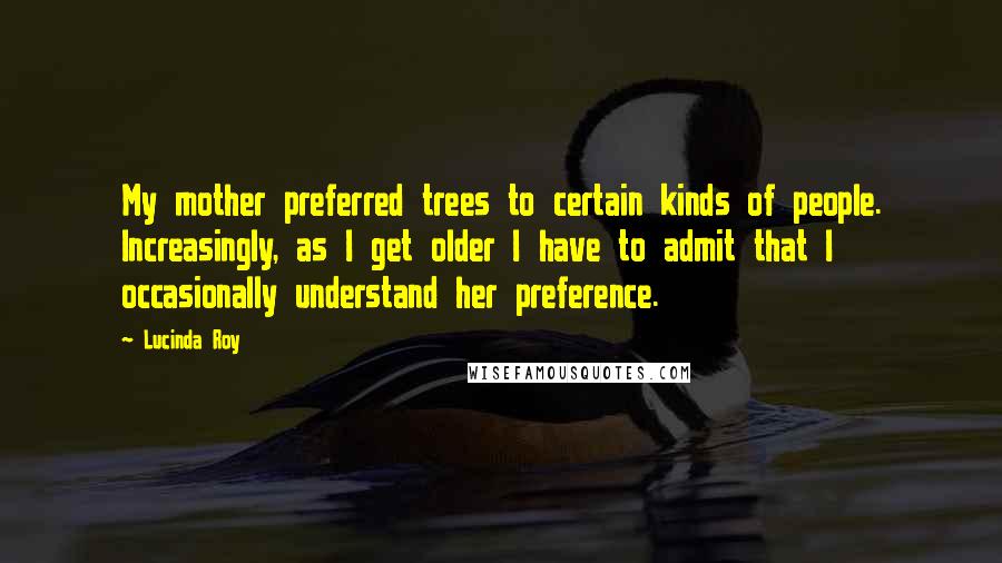 Lucinda Roy Quotes: My mother preferred trees to certain kinds of people. Increasingly, as I get older I have to admit that I occasionally understand her preference.
