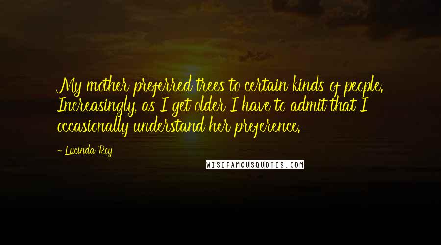 Lucinda Roy Quotes: My mother preferred trees to certain kinds of people. Increasingly, as I get older I have to admit that I occasionally understand her preference.