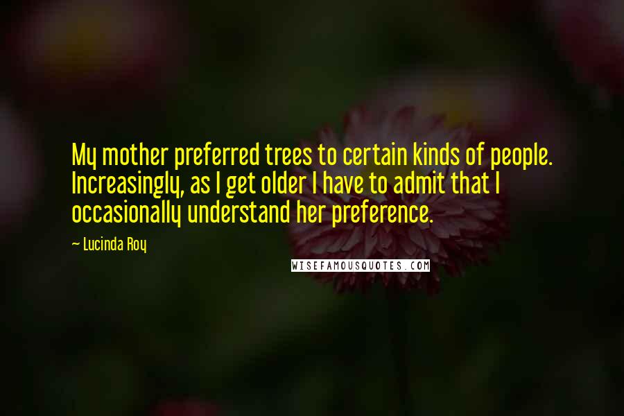 Lucinda Roy Quotes: My mother preferred trees to certain kinds of people. Increasingly, as I get older I have to admit that I occasionally understand her preference.