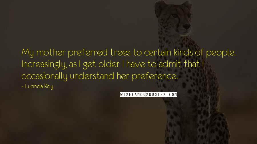 Lucinda Roy Quotes: My mother preferred trees to certain kinds of people. Increasingly, as I get older I have to admit that I occasionally understand her preference.