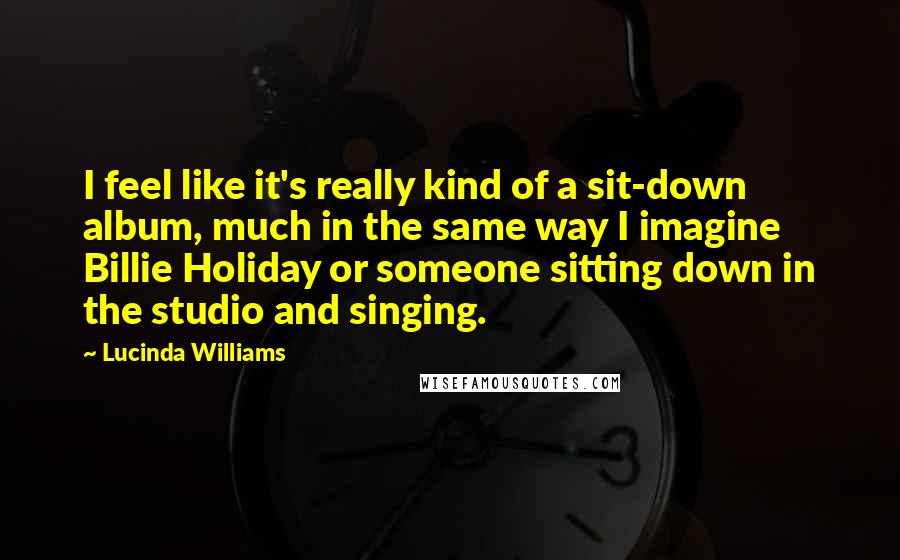 Lucinda Williams Quotes: I feel like it's really kind of a sit-down album, much in the same way I imagine Billie Holiday or someone sitting down in the studio and singing.