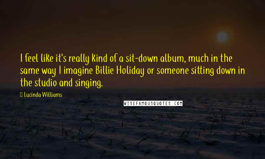Lucinda Williams Quotes: I feel like it's really kind of a sit-down album, much in the same way I imagine Billie Holiday or someone sitting down in the studio and singing.