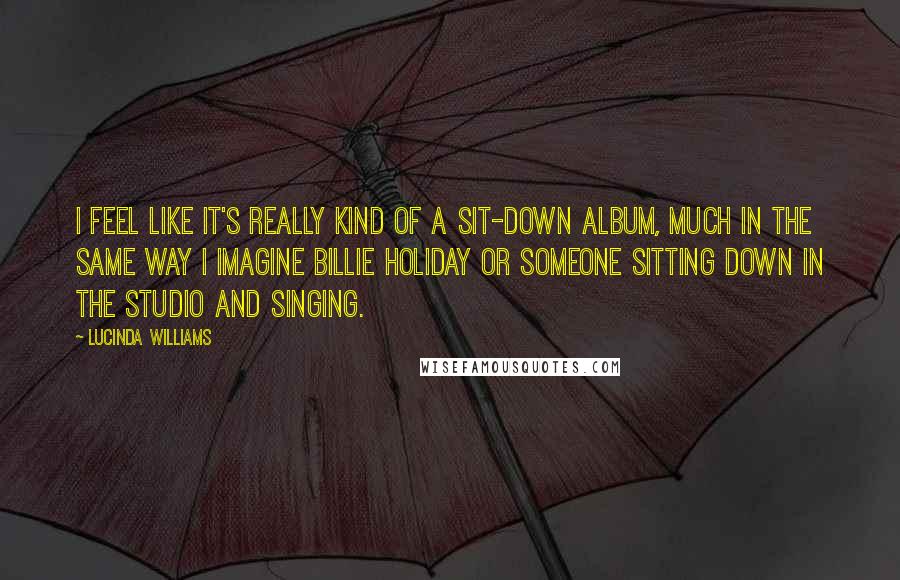 Lucinda Williams Quotes: I feel like it's really kind of a sit-down album, much in the same way I imagine Billie Holiday or someone sitting down in the studio and singing.