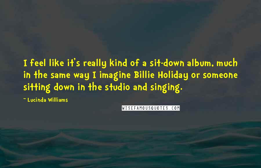 Lucinda Williams Quotes: I feel like it's really kind of a sit-down album, much in the same way I imagine Billie Holiday or someone sitting down in the studio and singing.