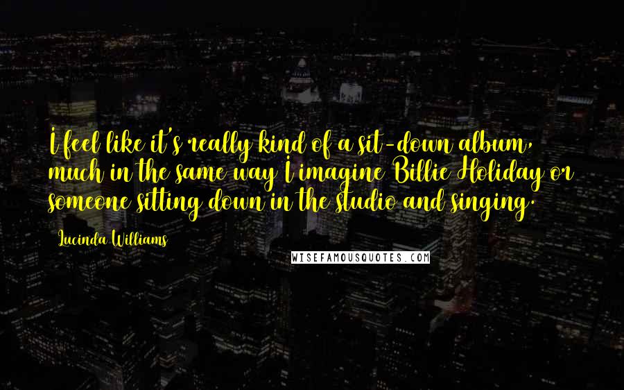 Lucinda Williams Quotes: I feel like it's really kind of a sit-down album, much in the same way I imagine Billie Holiday or someone sitting down in the studio and singing.