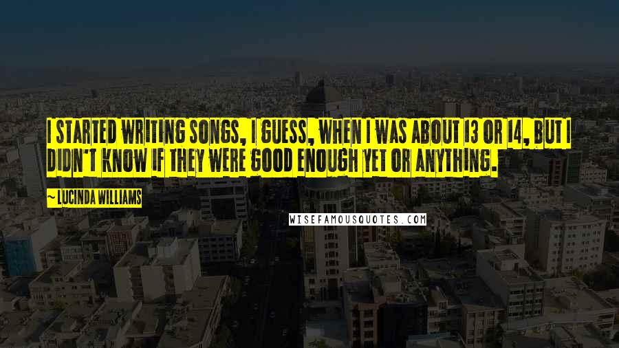 Lucinda Williams Quotes: I started writing songs, I guess, when I was about 13 or 14, but I didn't know if they were good enough yet or anything.