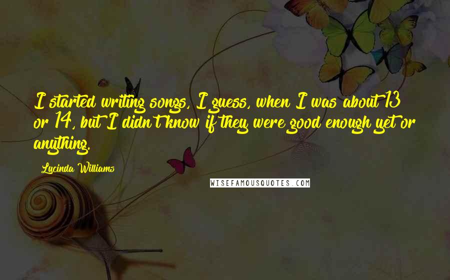 Lucinda Williams Quotes: I started writing songs, I guess, when I was about 13 or 14, but I didn't know if they were good enough yet or anything.