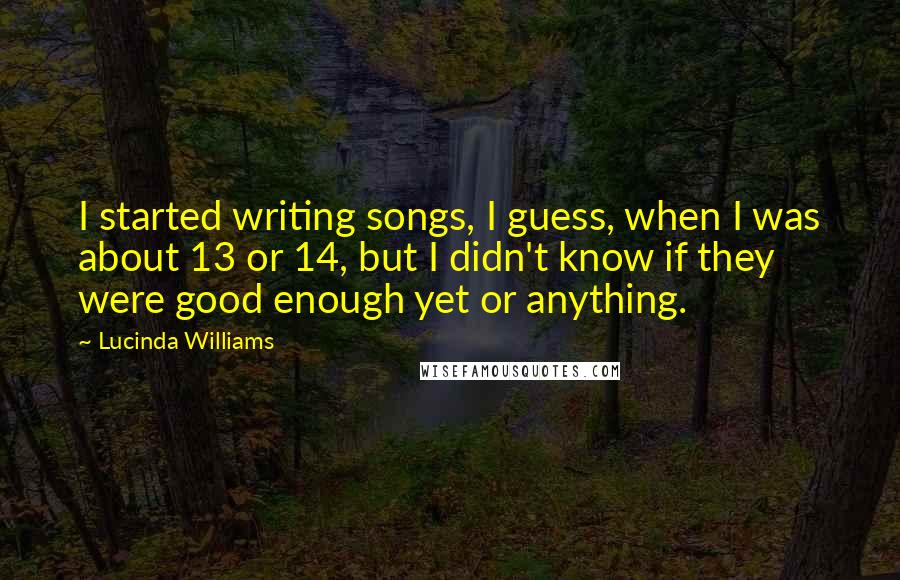 Lucinda Williams Quotes: I started writing songs, I guess, when I was about 13 or 14, but I didn't know if they were good enough yet or anything.