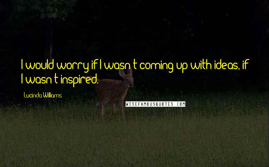 Lucinda Williams Quotes: I would worry if I wasn't coming up with ideas, if I wasn't inspired.