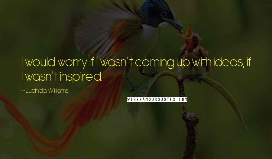 Lucinda Williams Quotes: I would worry if I wasn't coming up with ideas, if I wasn't inspired.