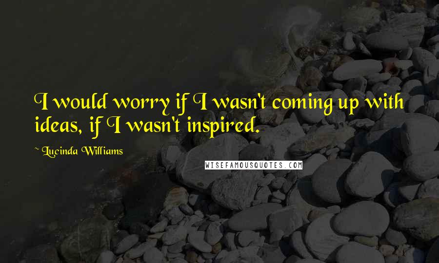 Lucinda Williams Quotes: I would worry if I wasn't coming up with ideas, if I wasn't inspired.