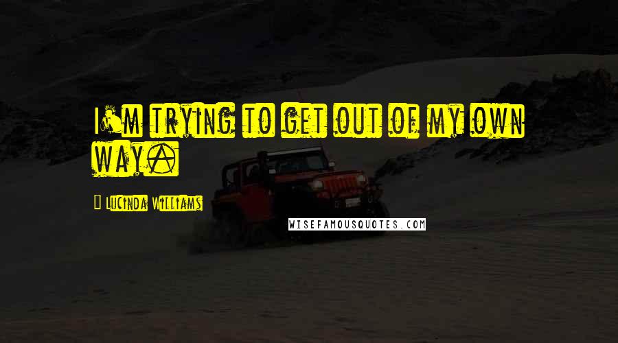 Lucinda Williams Quotes: I'm trying to get out of my own way.