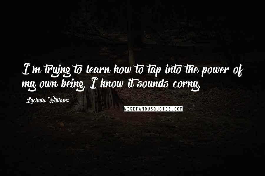 Lucinda Williams Quotes: I'm trying to learn how to tap into the power of my own being. I know it sounds corny.